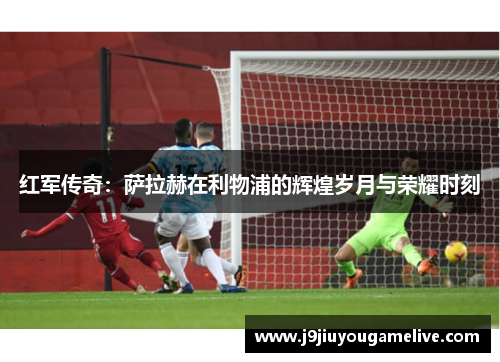 红军传奇：萨拉赫在利物浦的辉煌岁月与荣耀时刻