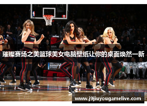 璀璨赛场之美篮球美女电脑壁纸让你的桌面焕然一新