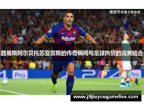 路易斯阿尔贝托苏亚雷斯的传奇瞬间与足球热情的完美结合