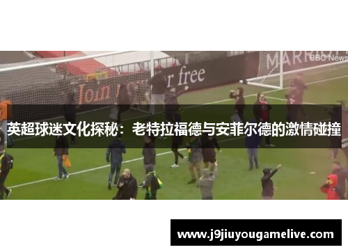 英超球迷文化探秘：老特拉福德与安菲尔德的激情碰撞
