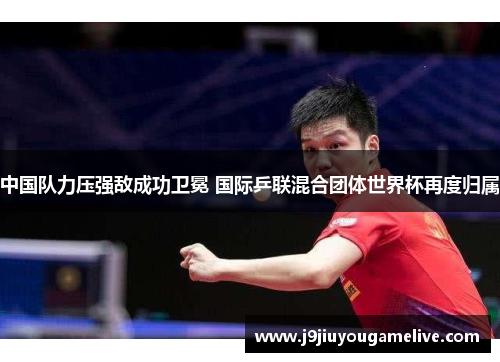 中国队力压强敌成功卫冕 国际乒联混合团体世界杯再度归属
