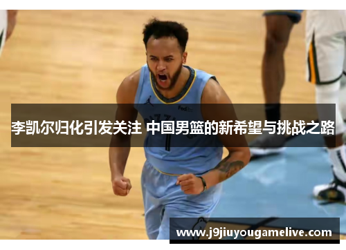 李凯尔归化引发关注 中国男篮的新希望与挑战之路