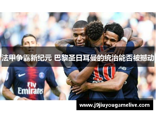 法甲争霸新纪元 巴黎圣日耳曼的统治能否被撼动