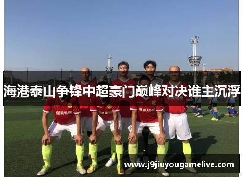 海港泰山争锋中超豪门巅峰对决谁主沉浮