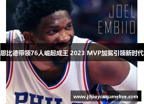 恩比德带领76人崛起成王 2023 MVP加冕引领新时代
