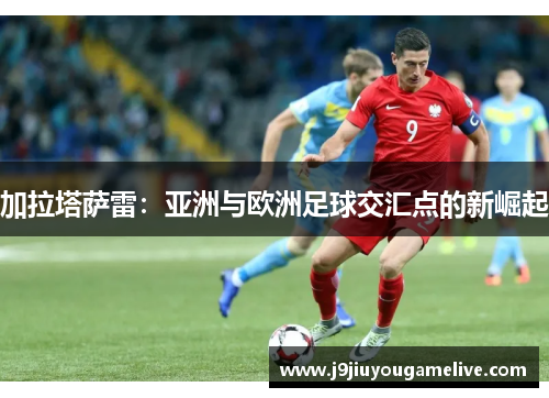 加拉塔萨雷：亚洲与欧洲足球交汇点的新崛起